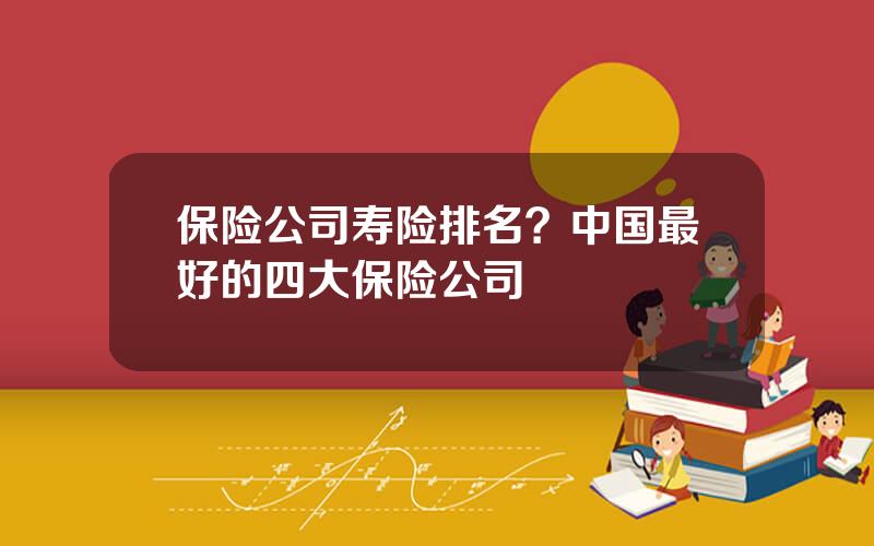 保险公司寿险排名？中国最好的四大保险公司