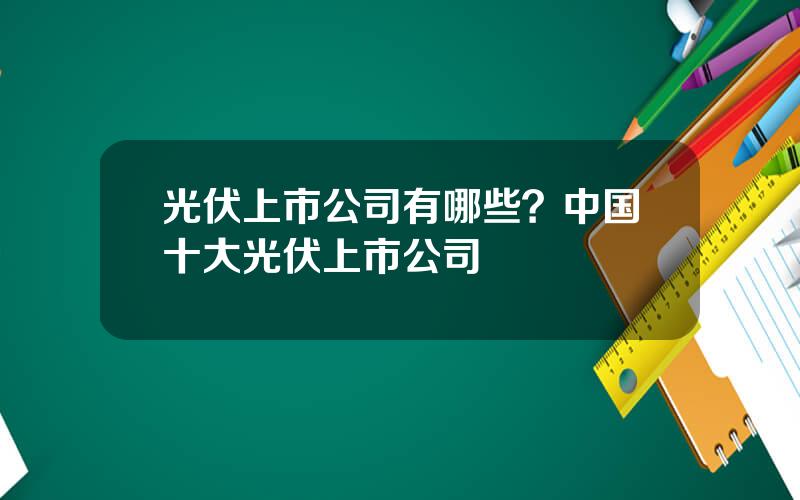 光伏上市公司有哪些？中国十大光伏上市公司