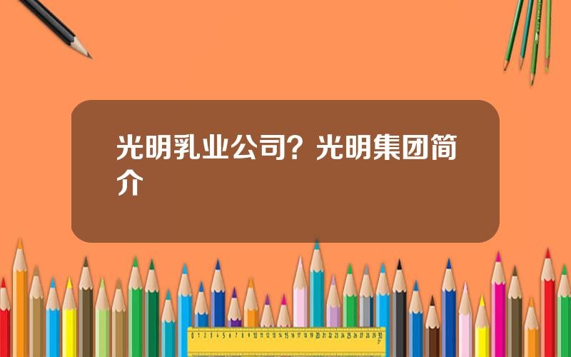 光明乳业公司？光明集团简介