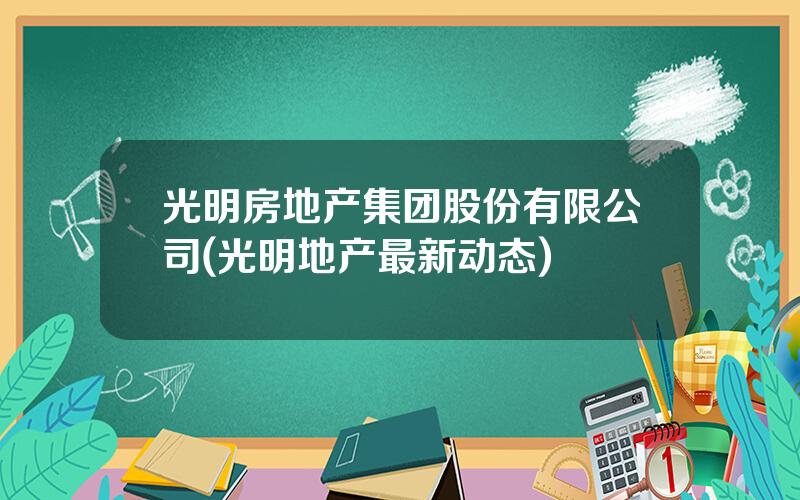 光明房地产集团股份有限公司(光明地产最新动态)