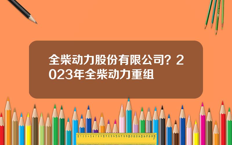 全柴动力股份有限公司？2023年全柴动力重组