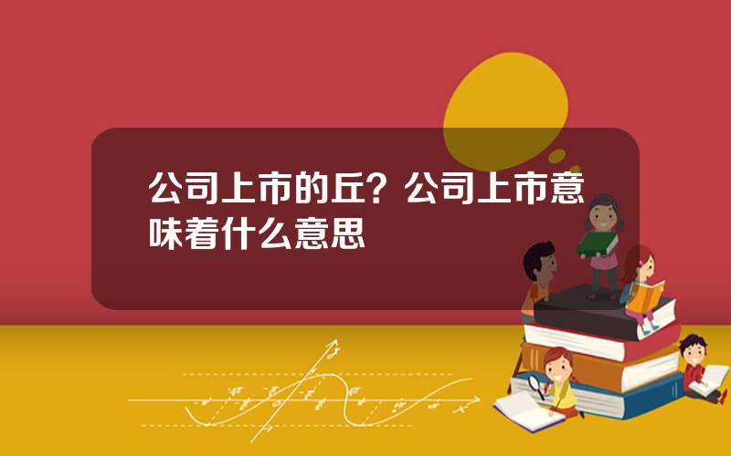 公司上市的丘？公司上市意味着什么意思