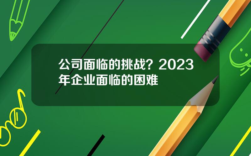 公司面临的挑战？2023年企业面临的困难