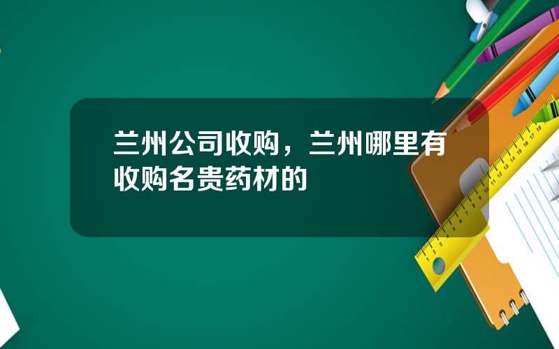 兰州公司收购，兰州哪里有收购名贵药材的