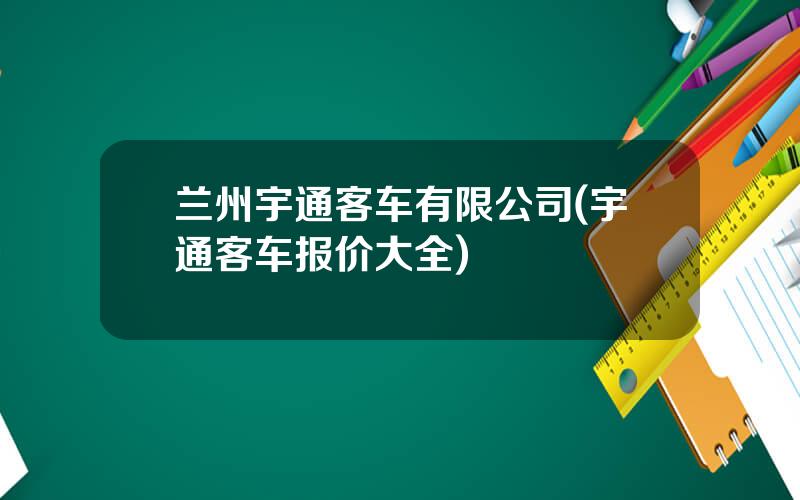 兰州宇通客车有限公司(宇通客车报价大全)