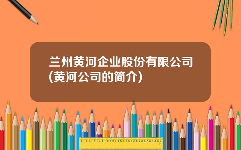 兰州黄河企业股份有限公司(黄河公司的简介)