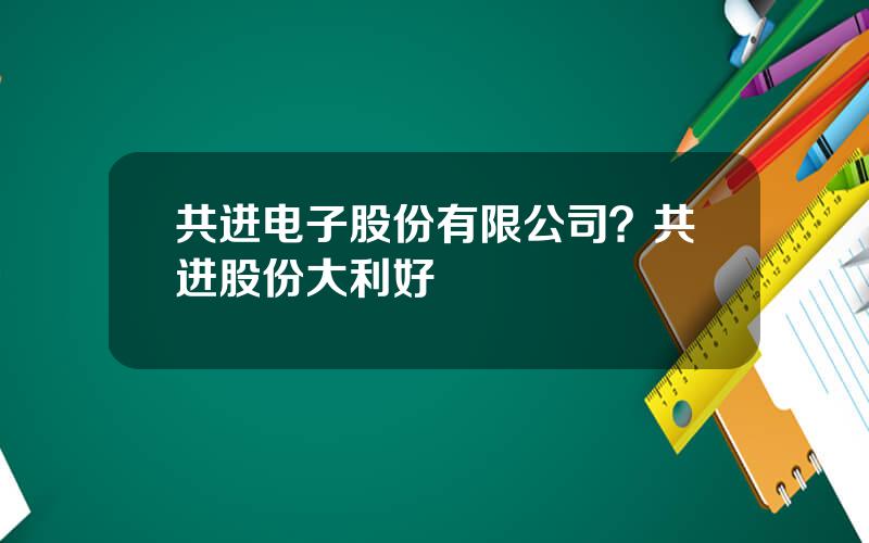 共进电子股份有限公司？共进股份大利好