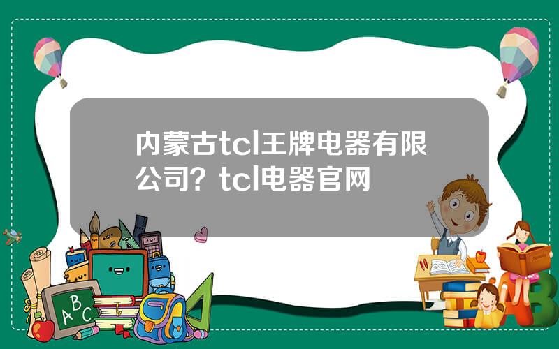 内蒙古tcl王牌电器有限公司？tcl电器官网