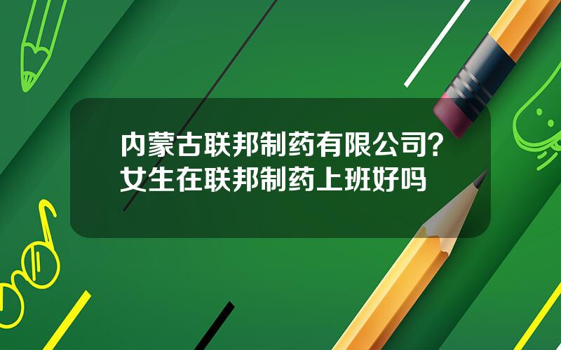 内蒙古联邦制药有限公司？女生在联邦制药上班好吗