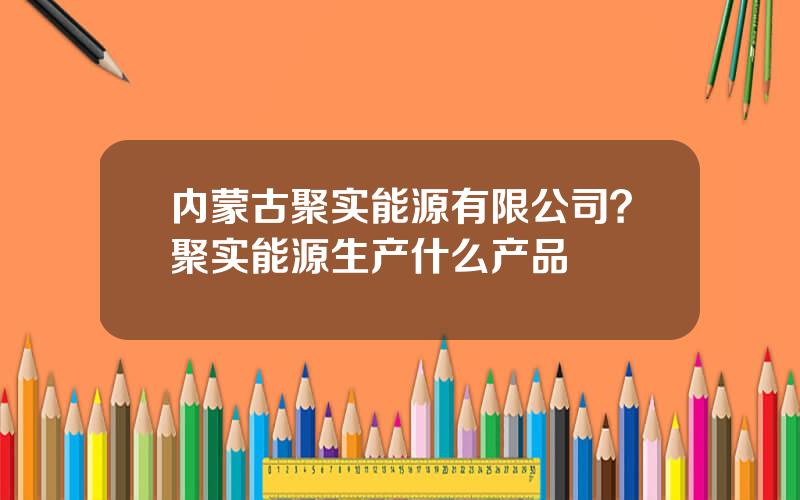 内蒙古聚实能源有限公司？聚实能源生产什么产品