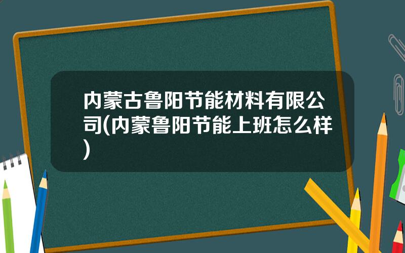 内蒙古鲁阳节能材料有限公司(内蒙鲁阳节能上班怎么样)