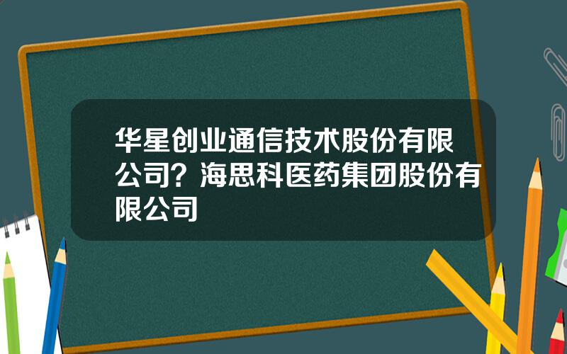 华星创业通信技术股份有限公司？海思科医药集团股份有限公司