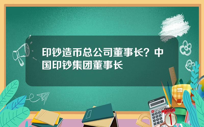 印钞造币总公司董事长？中国印钞集团董事长