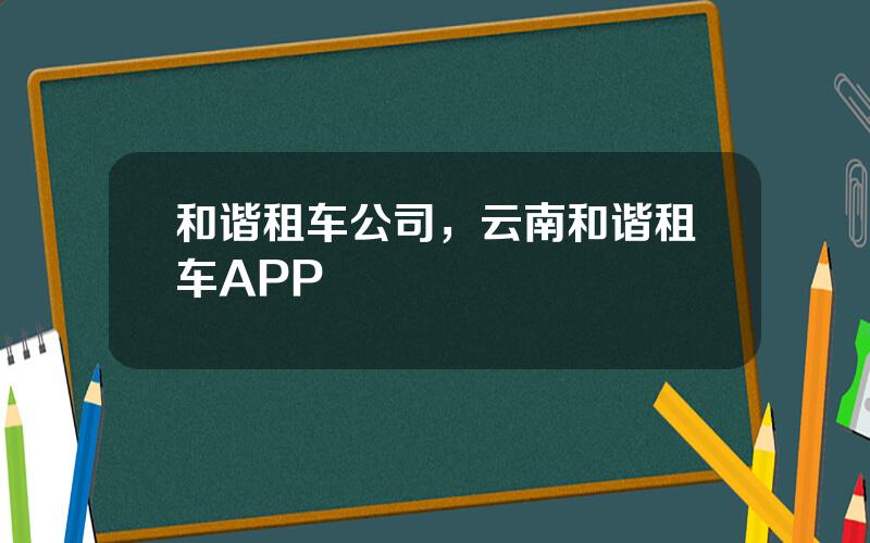 和谐租车公司，云南和谐租车APP