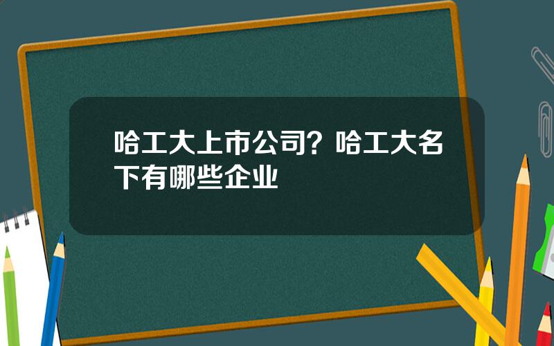 哈工大上市公司？哈工大名下有哪些企业