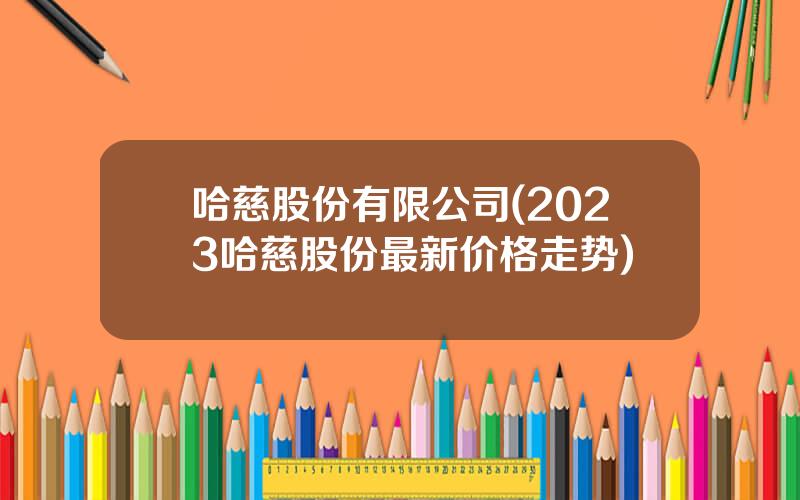 哈慈股份有限公司(2023哈慈股份最新价格走势)