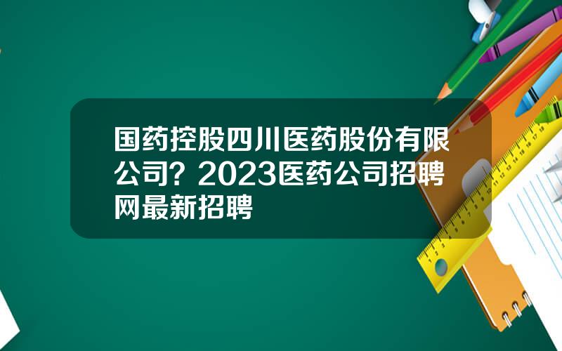 国药控股四川医药股份有限公司？2023医药公司招聘网最新招聘