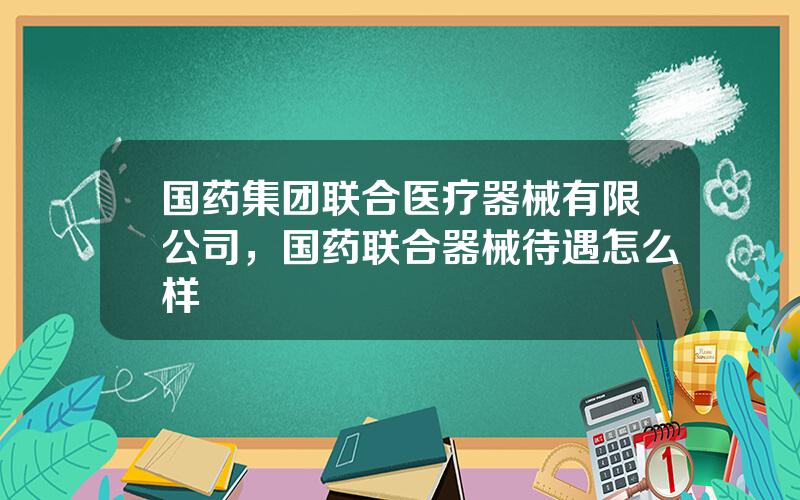 国药集团联合医疗器械有限公司，国药联合器械待遇怎么样