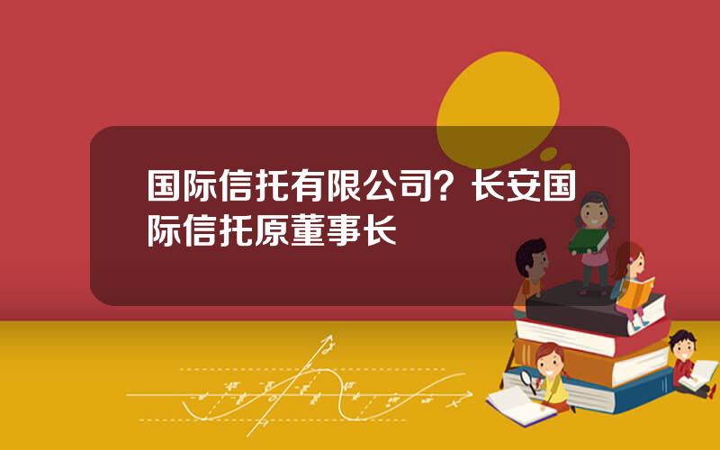 国际信托有限公司？长安国际信托原董事长