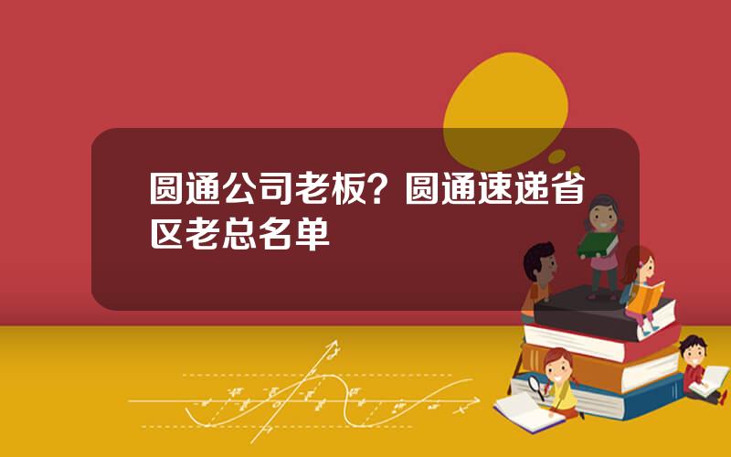 圆通公司老板？圆通速递省区老总名单