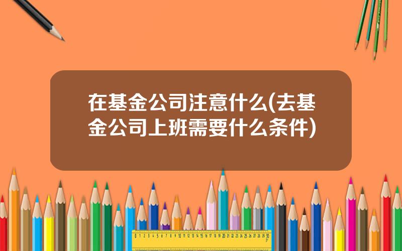 在基金公司注意什么(去基金公司上班需要什么条件)