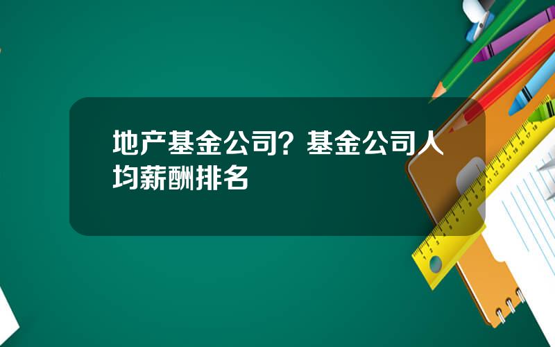 地产基金公司？基金公司人均薪酬排名