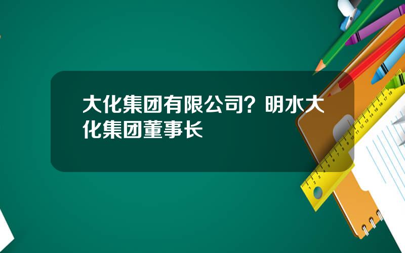 大化集团有限公司？明水大化集团董事长