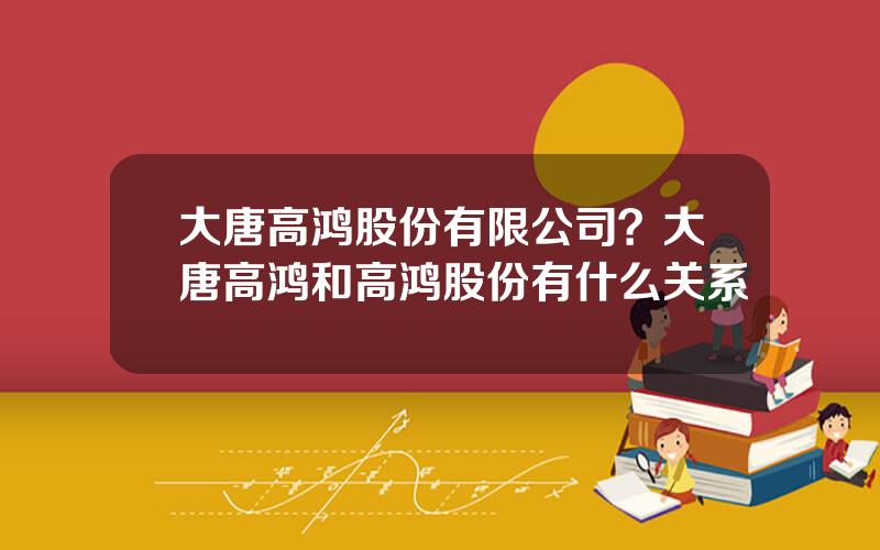 大唐高鸿股份有限公司？大唐高鸿和高鸿股份有什么关系