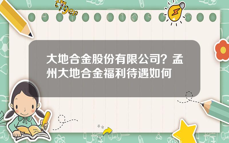 大地合金股份有限公司？孟州大地合金福利待遇如何