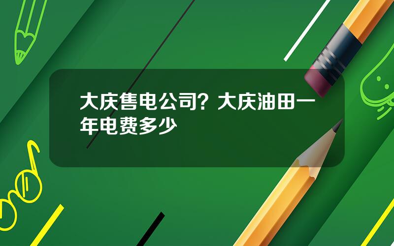 大庆售电公司？大庆油田一年电费多少