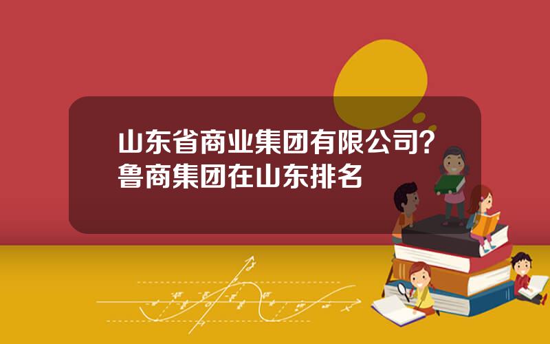 山东省商业集团有限公司？鲁商集团在山东排名