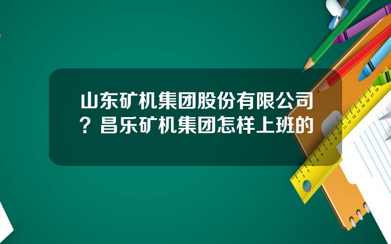 山东矿机集团股份有限公司？昌乐矿机集团怎样上班的