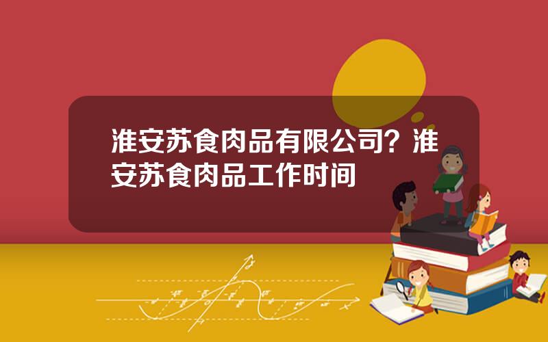 淮安苏食肉品有限公司？淮安苏食肉品工作时间